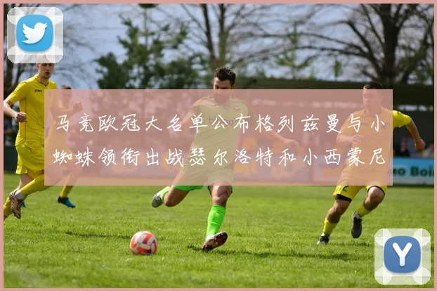 马竞欧冠大名单公布格列兹曼与小蜘蛛领衔出战瑟尔洛特和小西蒙尼在列