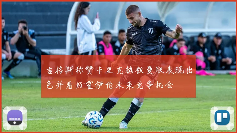 吉格斯称赞卡里克执教曼联表现出色并看好霍伊伦未来竞争机会