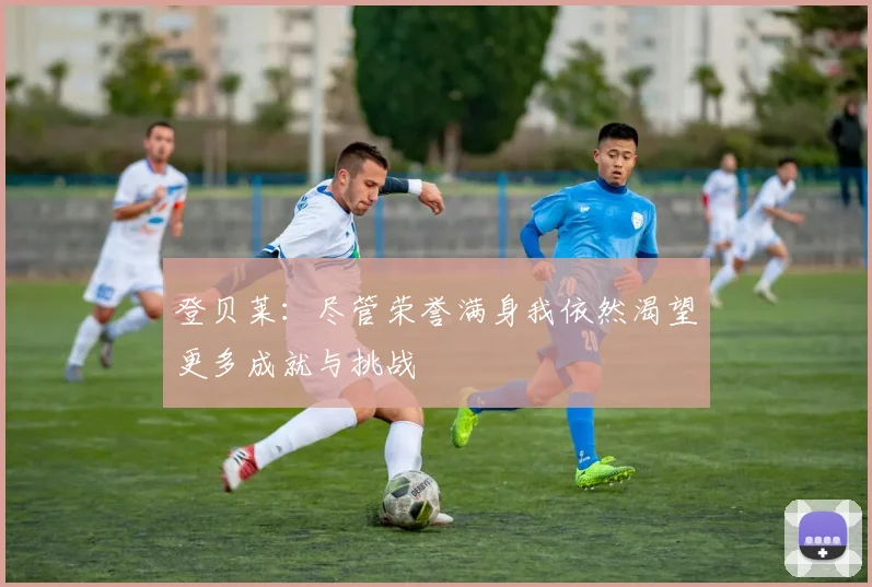 登贝莱：尽管荣誉满身我依然渴望更多成就与挑战