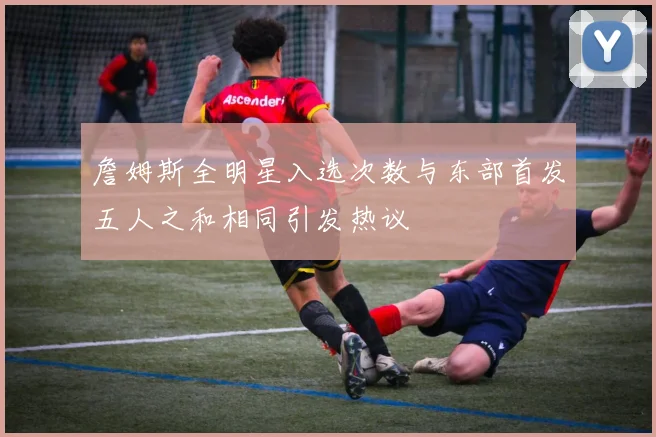 詹姆斯全明星入选次数与东部首发五人之和相同引发热议