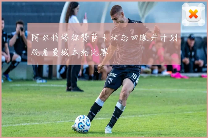 阿尔特塔称赞萨卡状态回暖并计划观看曼城本轮比赛