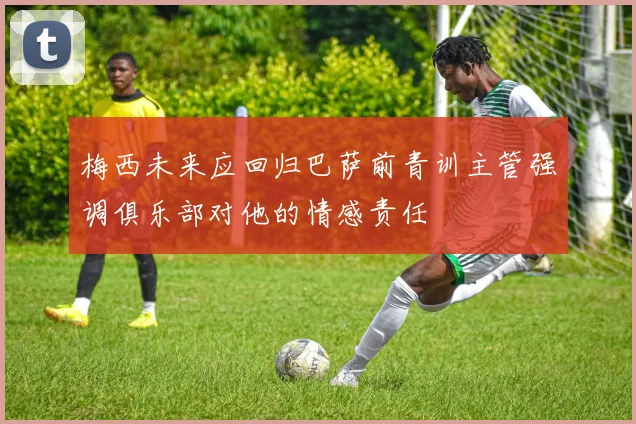 梅西未来应回归巴萨前青训主管强调俱乐部对他的情感责任