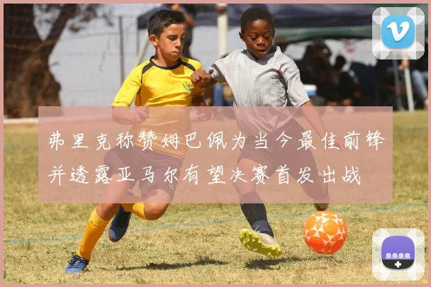 弗里克称赞姆巴佩为当今最佳前锋并透露亚马尔有望决赛首发出战