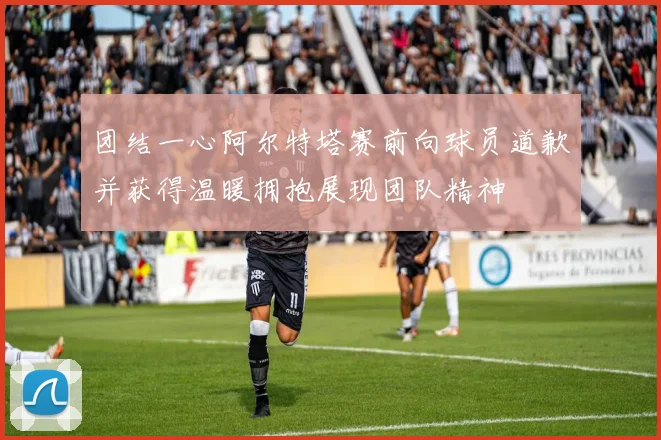 团结一心阿尔特塔赛前向球员道歉并获得温暖拥抱展现团队精神