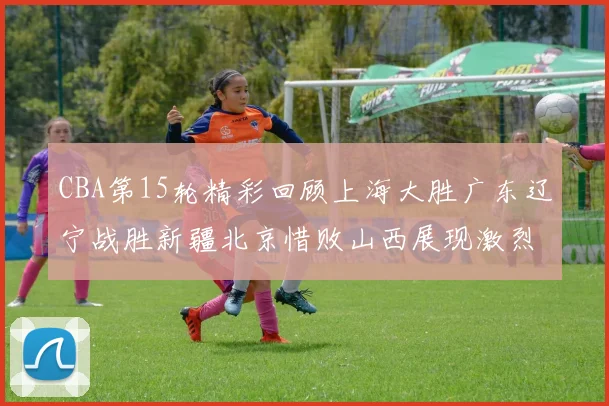 CBA第15轮精彩回顾上海大胜广东辽宁战胜新疆北京惜败山西展现激烈竞争