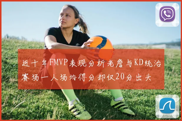 近十年FMVP表现分析老詹与KD统治赛场一人场均得分却仅20分出头