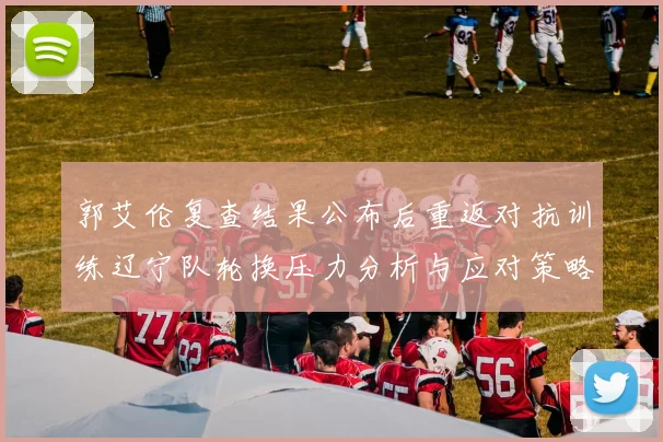 郭艾伦复查结果公布后重返对抗训练辽宁队轮换压力分析与应对策略