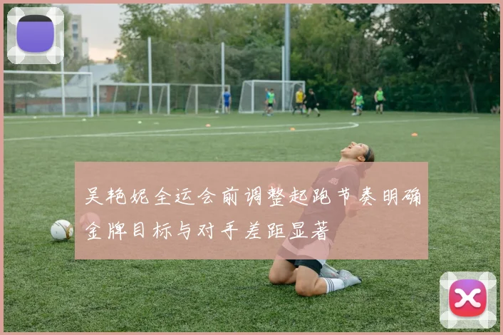 吴艳妮全运会前调整起跑节奏明确金牌目标与对手差距显著