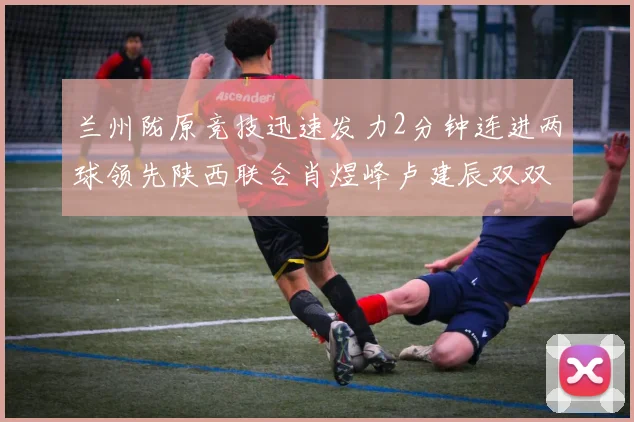 兰州陇原竞技迅速发力2分钟连进两球领先陕西联合肖煜峰卢建辰双双破门